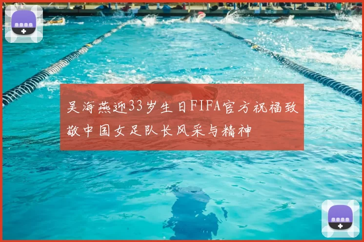 吴海燕迎33岁生日FIFA官方祝福致敬中国女足队长风采与精神