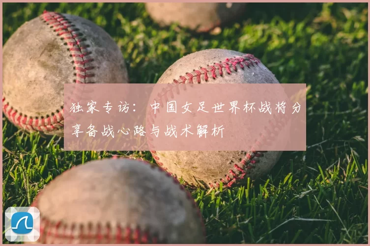 独家专访：中国女足世界杯战将分享备战心路与战术解析