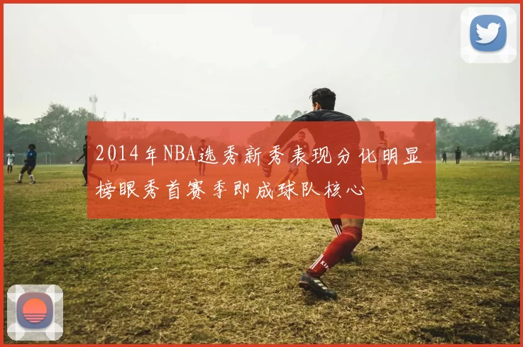 2014年NBA选秀新秀表现分化明显 榜眼秀首赛季即成球队核心