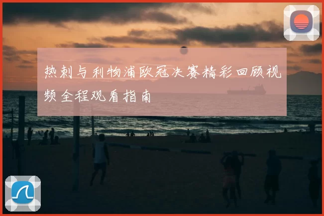 热刺与利物浦欧冠决赛精彩回顾视频全程观看指南