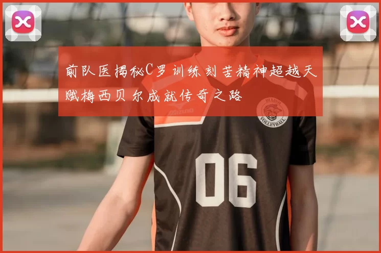 前队医揭秘C罗训练刻苦精神超越天赋梅西贝尔成就传奇之路