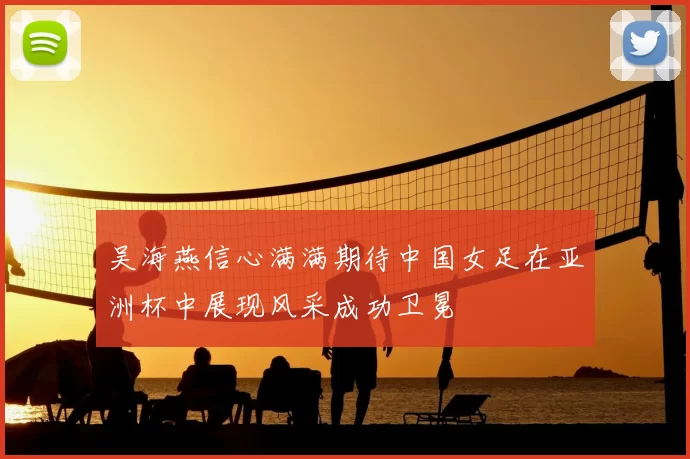 吴海燕信心满满期待中国女足在亚洲杯中展现风采成功卫冕
