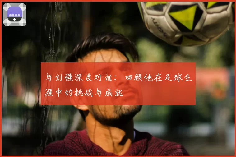 与刘强深度对话:回顾他在足球生涯中的挑战与成就