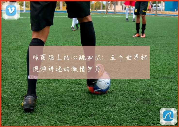绿茵场上的心跳回忆:五个世界杯视频讲述的激情岁月