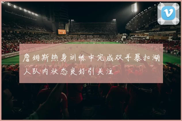 詹姆斯热身训练中完成双手暴扣湖人队内状态良好引关注
