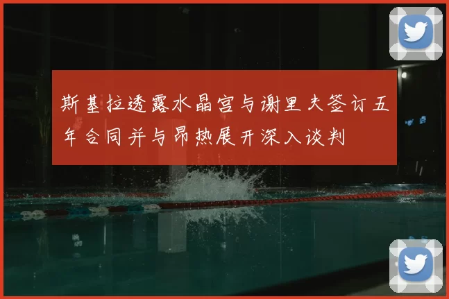 斯基拉透露水晶宫与谢里夫签订五年合同并与昂热展开深入谈判