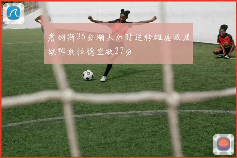 詹姆斯36分湖人加时逆转雄鹿浓眉缺阵利拉德空砍27分