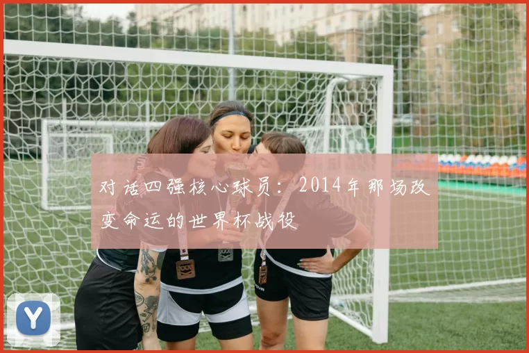 对话四强核心球员:2014年那场改变命运的世界杯战役