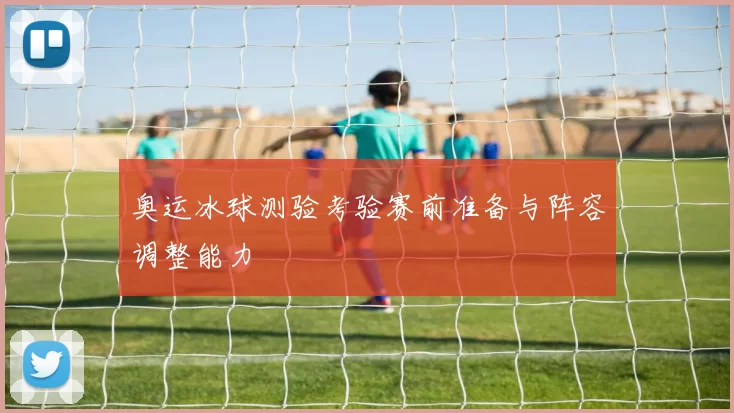 奥运冰球测验考验赛前准备与阵容调整能力