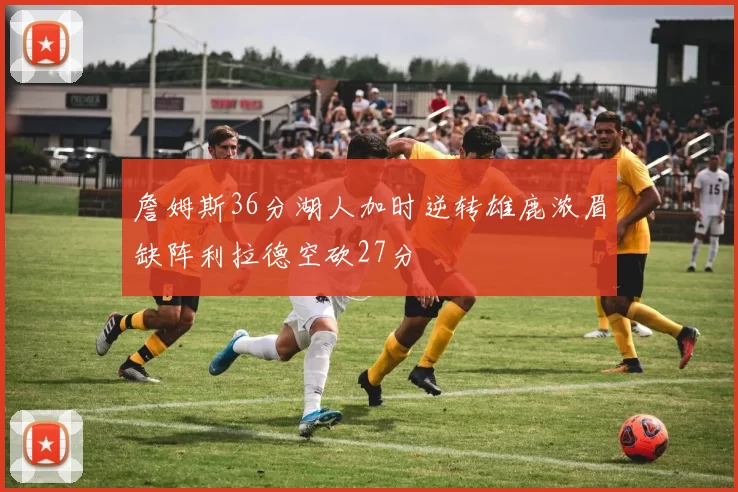 詹姆斯36分湖人加时逆转雄鹿浓眉缺阵利拉德空砍27分