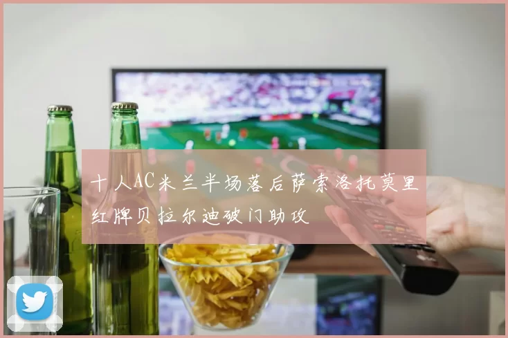 十人AC米兰半场落后萨索洛托莫里红牌贝拉尔迪破门助攻