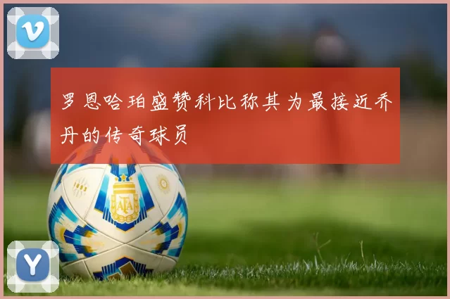 罗恩哈珀盛赞科比称其为最接近乔丹的传奇球员