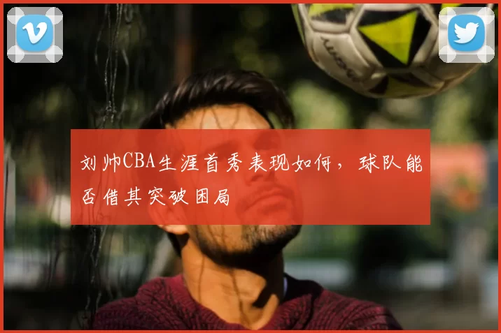 刘帅CBA生涯首秀表现如何，球队能否借其突破困局
