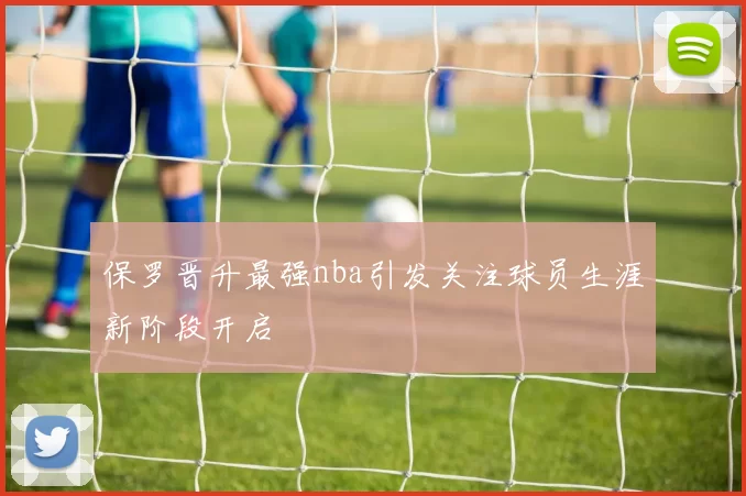 保罗晋升最强nba引发关注球员生涯新阶段开启