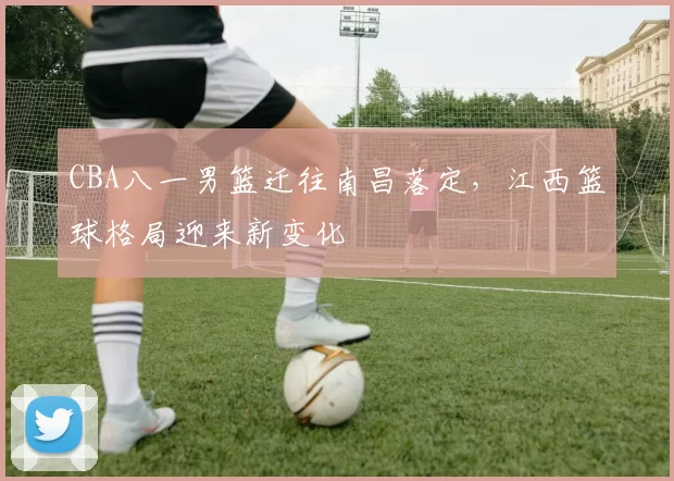 CBA八一男篮迁往南昌落定，江西篮球格局迎来新变化