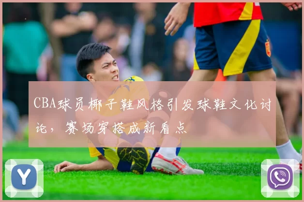 CBA球员椰子鞋风格引发球鞋文化讨论，赛场穿搭成新看点