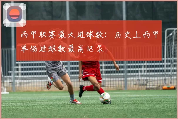 西甲联赛最大进球数：历史上西甲单场进球数最高记录