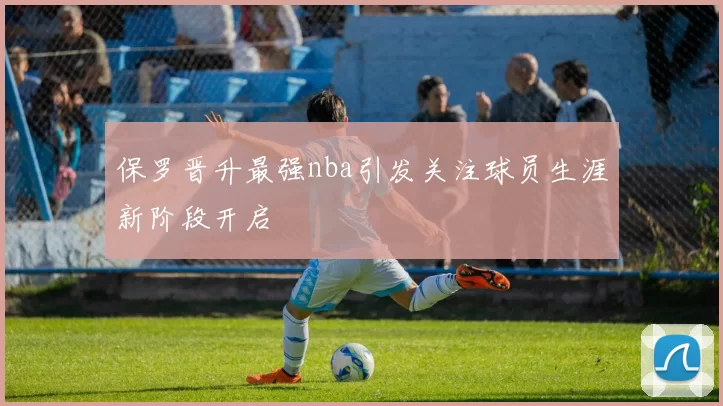 保罗晋升最强nba引发关注球员生涯新阶段开启