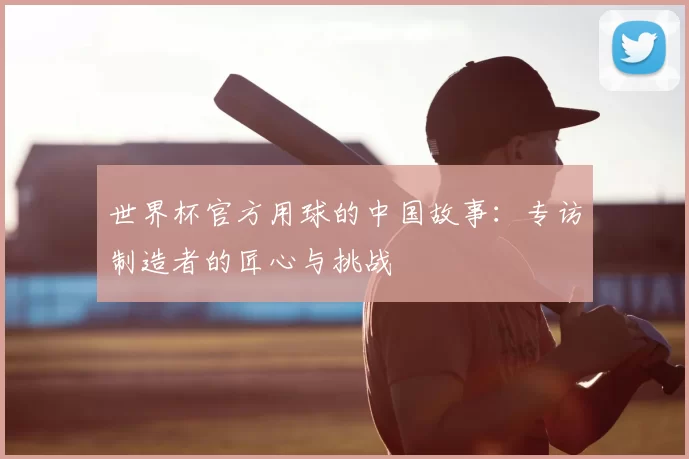 世界杯官方用球的中国故事:专访制造者的匠心与挑战