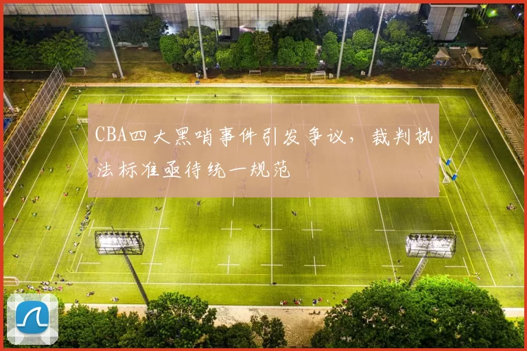 CBA四大黑哨事件引发争议,裁判执法标准亟待统一规范