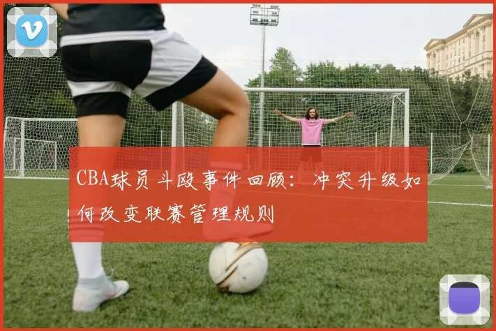 CBA球员斗殴事件回顾：冲突升级如何改变联赛管理规则