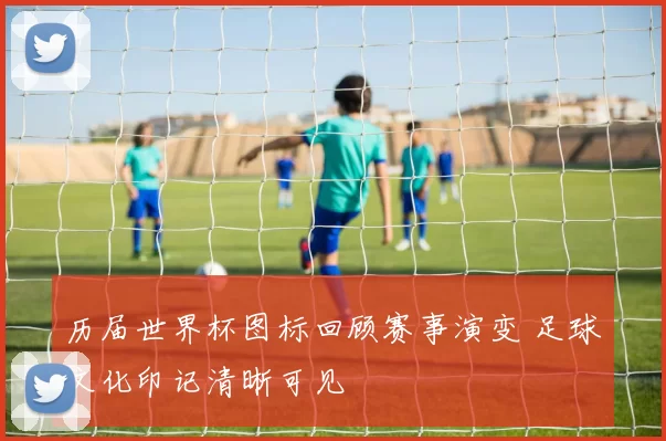 历届世界杯图标回顾赛事演变 足球文化印记清晰可见