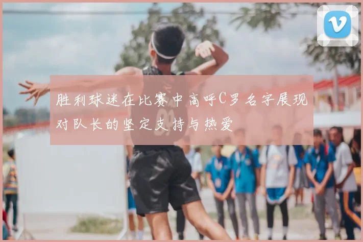 胜利球迷在比赛中高呼C罗名字展现对队长的坚定支持与热爱