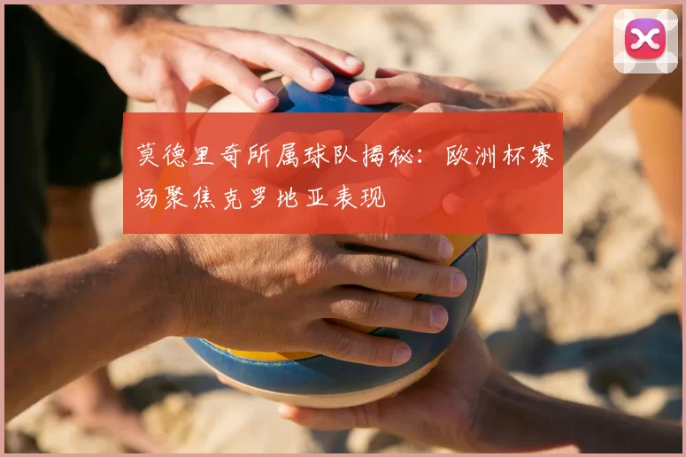莫德里奇所属球队揭秘：欧洲杯赛场聚焦克罗地亚表现
