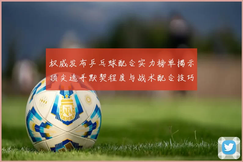 权威发布乒乓球配合实力榜单揭示顶尖选手默契程度与战术配合技巧