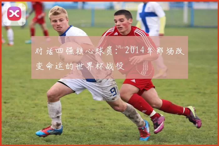 对话四强核心球员:2014年那场改变命运的世界杯战役