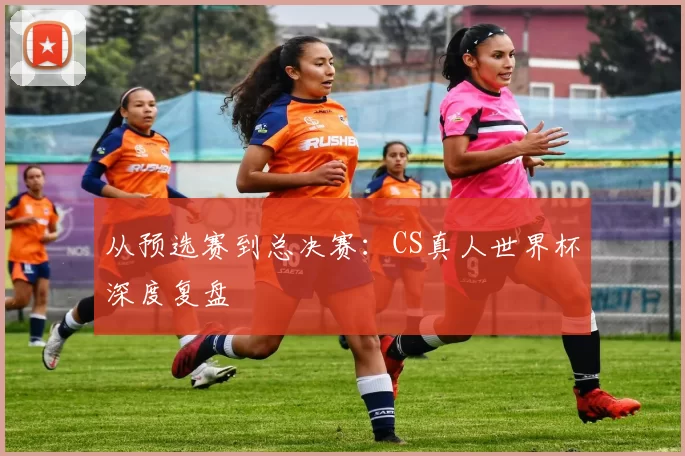 从预选赛到总决赛:CS真人世界杯深度复盘