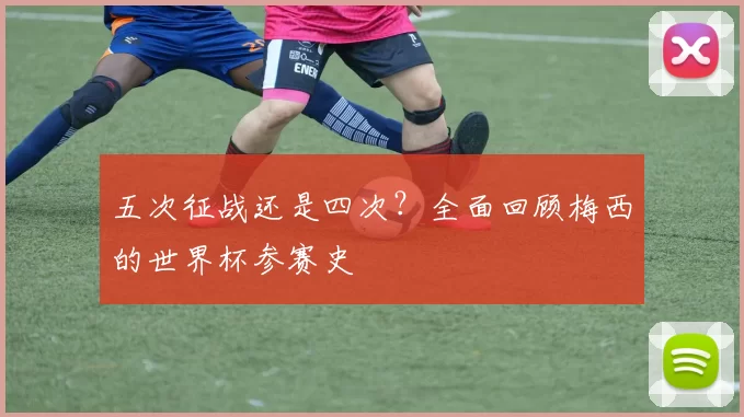 五次征战还是四次?全面回顾梅西的世界杯参赛史