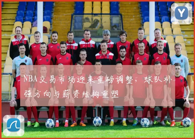 NBA交易市场迎来重磅调整，球队补强方向与薪资结构重塑