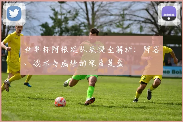 世界杯阿根廷队表现全解析:阵容、战术与成绩的深度复盘