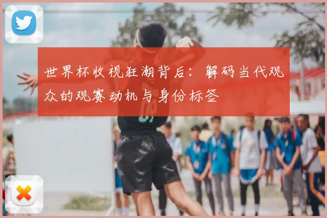 世界杯收视狂潮背后:解码当代观众的观赛动机与身份标签